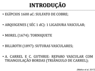 INTRODUÇÃO
• EGÍPCIOS 1600 aC: SULFATO DE COBRE;
• ARQUIGENES ( SÉC 1 dC): 1 LIGADURA VASCULAR;
• MOREL (1674): TORNIQUETE
• BILLROTH (1897): SUTURAS VASCULARES;
• A. CARREL E C. GUTHRIE: REPARO VASCULAR COM
TRIANGULAÇÃO BORDAS (TRIÂNGULO DE CARREL);
(Mattox et al, 2017)
 