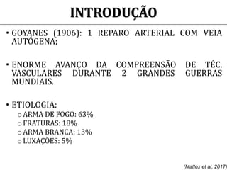 INTRODUÇÃO
• GOYANES (1906): 1 REPARO ARTERIAL COM VEIA
AUTÓGENA;
• ENORME AVANÇO DA COMPREENSÃO DE TÉC.
VASCULARES DURANTE 2 GRANDES GUERRAS
MUNDIAIS.
• ETIOLOGIA:
o ARMA DE FOGO: 63%
o FRATURAS: 18%
oARMA BRANCA: 13%
o LUXAÇÕES: 5%
(Mattox et al, 2017)
 