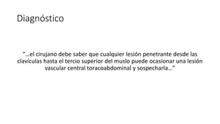 Diagnóstico
“…el cirujano debe saber que cualquier lesión penetrante desde las
clavículas hasta el tercio superior del muslo puede ocasionar una lesión
vascular central toracoabdominal y sospecharla…”
 