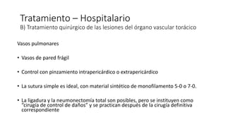Vasos pulmonares
• Vasos de pared frágil
• Control con pinzamiento intrapericárdico o extrapericárdico
• La sutura simple es ideal, con material sintético de monofilamento 5-0 o 7-0.
• La ligadura y la neumonectomía total son posibles, pero se instituyen como
“cirugía de control de daños” y se practican después de la cirugía definitiva
correspondiente
Tratamiento – Hospitalario
B) Tratamiento quirúrgico de las lesiones del órgano vascular torácico
 