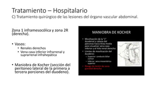 Tratamiento – Hospitalario
C) Tratamiento quirúrgico de las lesiones del órgano vascular abdominal.
Zona 1 inframesocólica y zona 2R
(derecha).
• Vasos:
• Renales derechos
• Vena cava inferior infrarrenal y
suprarrenal infrahepática
• Maniobra de Kocher (sección del
peritoneo lateral de la primera a
tercera porciones del duodeno).
 