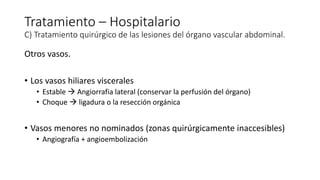 Otros vasos.
• Los vasos hiliares viscerales
• Estable  Angiorrafia lateral (conservar la perfusión del órgano)
• Choque  ligadura o la resección orgánica
• Vasos menores no nominados (zonas quirúrgicamente inaccesibles)
• Angiografía + angioembolización
Tratamiento – Hospitalario
C) Tratamiento quirúrgico de las lesiones del órgano vascular abdominal.
 