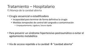 • Cirugía secuencial o estadificadora
• Incapacidad para terminar de forma definitiva la cirugía
• Medidas temporales de control del sangrado o contaminación
• Empaquetamiento, Ligadura, Sutura rápida
• Para prevenir un síndrome hipertensivo postraumático o evitar el
agotamiento metabólico
• Vía de acceso repetido a la cavidad  “cavidad abierta”
Tratamiento – Hospitalario
F) Manejo de la cavidad abierta
 