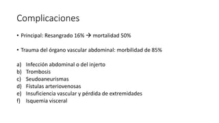 Complicaciones
• Principal: Resangrado 16%  mortalidad 50%
• Trauma del órgano vascular abdominal: morbilidad de 85%
a) Infección abdominal o del injerto
b) Trombosis
c) Seudoaneurismas
d) Fístulas arteriovenosas
e) Insuficiencia vascular y pérdida de extremidades
f) Isquemia visceral
 