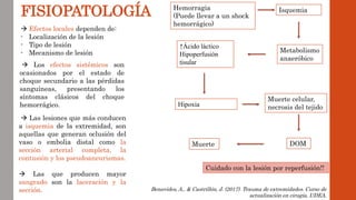 FISIOPATOLOGÍA Hemorragia
(Puede llevar a un shock
hemorrágico)
 Efectos locales dependen de:
- Localización de la lesión
- Tipo de lesión
- Mecanismo de lesión
 Los efectos sistémicos son
ocasionados por el estado de
choque secundario a las pérdidas
sanguíneas, presentando los
síntomas clásicos del choque
hemorrágico.
 Las lesiones que más conducen
a isquemia de la extremidad, son
aquellas que generan oclusión del
vaso o embolia distal como la
sección arterial completa, la
contusión y los pseudoaneurismas.
 Las que producen mayor
sangrado son la laceración y la
sección.
Isquemia
Metabolismo
anaeróbico
↑Ácido láctico
Hipoperfusión
tisular
Hipoxia
Muerte celular,
necrosis del tejido
DOM
Muerte
Benavides, A., & Castrillón, J. (2017). Trauma de extremidades. Curso de
actualización en cirugía, UDEA.
Cuidado con la lesión por reperfusión!!
 