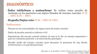 • Índice tobillo/brazo o muñeca/brazo: Se utiliza como prueba de
tamizaje en los pacientes con signos blandos de trauma vascular. S 72
– 100% E 97 – 100%
• Ecografía Dúplex color: S 50 – 100% E >95%
Indicaciones:
- Trauma en las extremidades sin signos duros de lesión vascular
- Índice de presión arterial es inferior a 0.9
- Seguimiento del trauma arterial mínimo al cual se le dio un manejo expectante o
para la evaluación posterior a la intervención quirúrgica
- Estudio tardío del trauma vascular para descartar la presencia de una fístula
arteriovenosa o un pseudoaneurisma
DIAGNÓSTICO
Benavides, A., & Castrillón, J. (2017). Trauma de extremidades. Curso de
actualización en cirugía, UDEA.
 