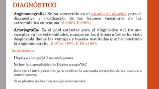 • Angiotomografía: Se ha convertido en el estudio de elección para el
diagnóstico y localización de las lesiones vasculares de las
extremidades en trauma. S >95% E >90%
• Arteriografía: Es el gold estándar para el diagnóstico del trauma
vascular en las extremidades, aunque en los últimos años se ha visto
desplazada dadas las ventajas y buenos resultados que ha mostrado
la angiotomografía. S 97 al 100% E 95 al 98%
Indicaciones
- Dúplex o el angioTAC no concluyentes
- No hay la disponibilidad de Dúplex o angioTAC
- Durante el intraoperatorio para verificar la adecuada corrección de las lesiones o
control post-op.
- Si se plantea realizar un manejo endovascular.
DIAGNÓSTICO
 