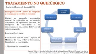 TRATAMIENTO NO QUIRÚRGICO
 Advanced Trauma Life Support (ATLS)
Principio básico  Control del sangrado
y reemplazar la pérdida de volumen
Control de sangrado: compresión
manual, la aplicación de un vendaje
compresivo, la aplicación proximal de
manguitos de tensiómetro o la
introducción de una sonda Foley por el
orificio sangrante.
Reanimación (2 fases)
Reanimación control daño: Objetivo 
Mantener la vida, evitar la hipotermia,
la acidosis y la coagulopatía
- Reanimación hemostática
Caicedo Valle, J., Estrada Atehortúa, A. F., & Zuluaga Gómez, M. (2019). Trauma vascular en
extremidades: enfoque diagnóstico y terapéutico en urgencias. Medicina UPB, 38(1), 57–66.
 