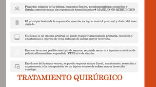 TRATAMIENTO QUIRÚRGICO
Pequeños colgajos de la íntima, espasmos focales, pseudoaneurismas pequeños y
fístulas arteriovenosas sin repercusión hemodinámica MANEJO NO QUIRÚRGICO
El principio básico de la reparación vascular es lograr control proximal y distal del vaso
dañado.
Si el caso es de trauma arterial, se puede requerir anastomosis primaria, resección y
anastomosis o injertos de vena autólogo de safena mayor invertida.
En caso de no ser posible este tipo de reparos, se puede recurrir a injertos sintéticos de
politetrafluoroetileno expandido (PTFE-e) o de dacrón.
En el caso del trauma venoso, se puede requerir sutura lineal, anastomosis, resección y
anastomosis, o la interposición de un injerto venoso de safena mayor invertida
autólogo.
 