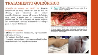 TRATAMIENTO QUIRÚRGICO
¿Cirugía de control de daño?  Reparos
temporales al vaso lesionado con el uso de
shunts, que implican un tiempo
considerablemente menor al reparo definitivo,
para luego proceder con la reanimación del
paciente en la UCI y después de lograr mejorar
sus condiciones, llevarlo nuevamente a cirugía
para el reparo definitivo.
Terapia endovascular
- Manejo de lesiones vasculares, especialmente
en trauma cerrado
- En lesiones de difícil acceso
- Lesiones subagudas o crónicas como las fístulas
arteriovenosas o los pseudoaneurisma
 
