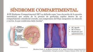 SÍNDROME COMPARTIMENTAL
 El Síndrome Compartimental (SC) es definido como “una elevación de la presión
intersticial, por arriba de la presión de perfusión capilar dentro de un
compartimento osteofacial cerrado, con compromiso del flujo sanguíneo en músculo
y nervio, lo que condiciona daño tisular”.
Mendoza Cortés, A., & Manzo Castrejón, H. A. (2003). Síndrome compartimental en
extremidades. Conceptos actuales. Cirujano General, 25(4), 342–347.
• SC Agudo
• SC Crónico
• Síndrome por
aplastamiento
 