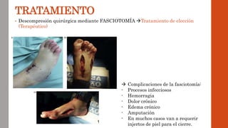 TRATAMIENTO
• Descompresión quirúrgica mediante FASCIOTOMÍA Tratamiento de elección
(Terapéutico)
 Complicaciones de la fasciotomía:
- Procesos infecciosos
- Hemorragia
- Dolor crónico
- Edema crónico
- Amputación
- En muchos casos van a requerir
injertos de piel para el cierre.
 