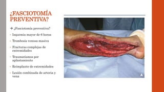 ¿FASCIOTOMÍA
PREVENTIVA?
 ¿Fasciotomía preventiva?
• Isquemia mayor de 6 horas
• Trombosis venosa masiva
• Fracturas complejas de
extremidades
• Traumatismos por
aplastamiento
• Reimplante de extremidades
• Lesión combinada de arteria y
vena
 