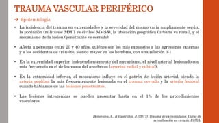  Epidemiología
TRAUMA VASCULAR PERIFÉRICO
• La incidencia del trauma en extremidades y la severidad del mismo varía ampliamente según,
la población (militares: MMII vs civiles: MMSS), la ubicación geográfica (urbana vs rural), y el
mecanismo de la lesión (penetrante vs cerrado).
• Afecta a personas entre 20 y 40 años, quiénes son los más expuestos a las agresiones externas
y a los accidentes de tránsito, siendo mayor en los hombres, con una relación 3:1.
• En la extremidad superior, independientemente del mecanismo, el nivel arterial lesionado con
más frecuencia es el de los vasos del antebrazo (arterias radial y cubital).
• En la extremidad inferior, el mecanismo influye en el patrón de lesión arterial, siendo la
arteria poplítea la más frecuentemente lesionada en el trauma cerrado y la arteria femoral
cuando hablamos de las lesiones penetrantes.
• Las lesiones iatrogénicas se pueden presentar hasta en el 1% de los procedimientos
vasculares.
Benavides, A., & Castrillón, J. (2017). Trauma de extremidades. Curso de
actualización en cirugía, UDEA.
 
