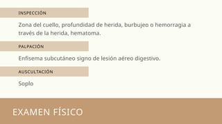 INSPECCIÓN
EXAMEN FÍSICO
Zona del cuello, profundidad de herida, burbujeo o hemorragia a
través de la herida, hematoma.
PALPACIÓN
Enfisema subcutáneo signo de lesión aéreo digestivo.
AUSCULTACIÓN
Soplo
 