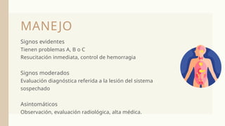 Signos evidentes
Tienen problemas A, B o C
Resucitación inmediata, control de hemorragia
Signos moderados
Evaluación diagnóstica referida a la lesión del sistema
sospechado
Asintomáticos
Observación, evaluación radiológica, alta médica.
MANEJO
 