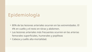 Epidemiología
• 80% de las lesiones arteriales ocurren en las extremidades. El
4% en cuello y el resto en tórax y abdomen.
• Las lesiones arteriales más frecuentes ocurren en las arterias
femorales superficiales, humerales y poplíteas
• Cabeza y cuello alta mortalidad.
 