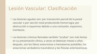Lesión Vascular: Clasificación
• Las lesiones agudas son: por transección parcial de la pared
vascular o por sección total produciendo hemorragia; por
obstrucción o isquemias debido a una contusión, espasmos,
trombosis.
• Las lesiones crónicas llamadas también "ocultas" son más lentas
en su presentación clínica, a veces se detectan meses o años
después, son los falsos aneurismas o hematomas pulsátiles, los
aneurismas verdaderos traumáticos y las fístulas arteriovenosas.
 