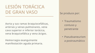 LESIÓN TORÁCICA
DE GRAN VASO
Aorta y sus ramas braquiocefálicas,
arterias y venas pulmonares, vena
cava superior e inferior torácica,
vena braquicefálica y vena ácigos.
Hemorragia exanguinante
manifestación aguda primaria.
Se produce por:
• Traumatismo
contuso y
penetrante
• Pseudoaneurism
a postraumático
 