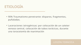 ETIOLOGÍA
LESIÓN TORÁCICA
• 90% Traumatismo penetrante: disparos, fragmentos,
puñaladas.
• Laceraciones iatrogénicas: por colocación de un cateter
venoso central, colocación de tubos torácicos, durante
una toracotomía de reanimación
 