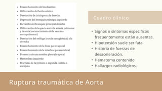 Cuadro clínico
Ruptura traumática de Aorta
• Signos o síntomas específicos
frecuentemente están ausentes.
• Hipotensión suele ser fatal
• Historia de fuerzas de
desaceleración.
• Hematoma contenido
• Hallazgos radiológicos.
 