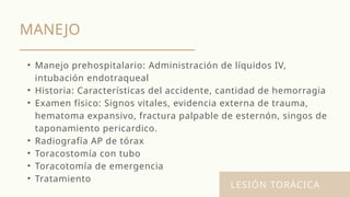 MANEJO
LESIÓN TORÁCICA
• Manejo prehospitalario: Administración de líquidos IV,
intubación endotraqueal
• Historia: Características del accidente, cantidad de hemorragia
• Examen físico: Signos vitales, evidencia externa de trauma,
hematoma expansivo, fractura palpable de esternón, singos de
taponamiento pericardico.
• Radiografía AP de tórax
• Toracostomía con tubo
• Toracotomía de emergencia
• Tratamiento
 