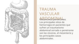 TRAUMA
VASCULAR
ABDOMINAL
Mecanismos penetrantes
Los principales sitios de
hemorragia en pacientes que
sufren un traumatismo
abdominal cerrado o penetrante
son las vísceras, el mesenterio y
los principales vasos
abdominales.
 
