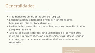 Generalidades
• Traumatismos penetrantes son quirúrgicos
• Lesiones aórticas: hematoma retroperitoneal central,
hemorragia intraperitoneal masiva
• Lesión de los vasos ilíacos: pulso femoral ausente o disminuido
y soplo en la ingle.
• Los vasos iliacos externos lleva la irrigación a los miembros
inferiores, requiere atención y reparación y los internos irrigan
vísceras y que tiene mucha colateralidad, no es necesario
repararlas.
Trauma Vascular
 