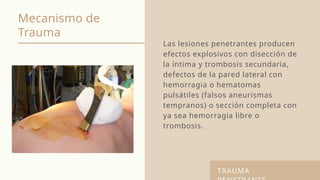 Mecanismo de
Trauma
Las lesiones penetrantes producen
efectos explosivos con disección de
la íntima y trombosis secundaria,
defectos de la pared lateral con
hemorragia o hematomas
pulsátiles (falsos aneurismas
tempranos) o sección completa con
ya sea hemorragia libre o
trombosis.
TRAUMA
 