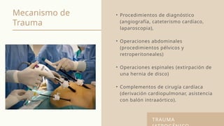 Mecanismo de
Trauma
• Procedimientos de diagnóstico
(angiografía, cateterismo cardíaco,
laparoscopia),
• Operaciones abdominales
(procedimientos pélvicos y
retroperitoneales)
• Operaciones espinales (extirpación de
una hernia de disco)
• Complementos de cirugía cardíaca
(derivación cardiopulmonar, asistencia
con balón intraaórtico).
TRAUMA
 
