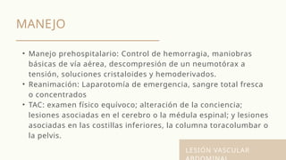 MANEJO
LESIÓN VASCULAR
• Manejo prehospitalario: Control de hemorragia, maniobras
básicas de vía aérea, descompresión de un neumotórax a
tensión, soluciones cristaloides y hemoderivados.
• Reanimación: Laparotomía de emergencia, sangre total fresca
o concentrados
• TAC: examen físico equívoco; alteración de la conciencia;
lesiones asociadas en el cerebro o la médula espinal; y lesiones
asociadas en las costillas inferiores, la columna toracolumbar o
la pelvis.
 