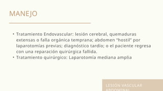 MANEJO
LESIÓN VASCULAR
• Tratamiento Endovascular: lesión cerebral, quemaduras
extensas o falla orgánica temprana; abdomen “hostil” por
laparotomías previas; diagnóstico tardío; o el paciente regresa
con una reparación quirúrgica fallida.
• Tratamiento quirúrgico: Laparotomía mediana amplia
 