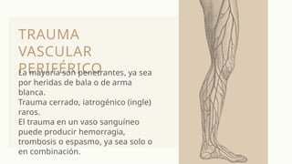 TRAUMA
VASCULAR
PERIFÉRICO
La mayoría son penetrantes, ya sea
por heridas de bala o de arma
blanca.
Trauma cerrado, iatrogénico (ingle)
raros.
El trauma en un vaso sanguíneo
puede producir hemorragia,
trombosis o espasmo, ya sea solo o
en combinación.
 