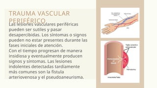 TRAUMA VASCULAR
PERIFÉRICO
Las lesiones vasculares periféricas
pueden ser sutiles y pasar
desapercibidas. Los síntomas o signos
pueden no estar presentes durante las
fases iniciales de atención.
Con el tiempo progresan de manera
insidiosa y eventualmente producen
signos y síntomas. Las lesiones
indolentes detectadas tardíamente
más comunes son la fístula
arteriovenosa y el pseudoaneurisma.
 