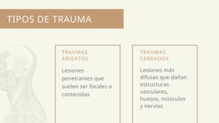 TIPOS DE TRAUMA
TRAUMAS
ABIERTOS
Lesiones
penetrantes que
suelen ser focales o
contenidas
TRAUMAS
CERRADOS
Lesiones más
difusas que dañan
estructuras
vasculares,
huesos, músculos
y nervios
 