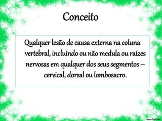 Conceito
Qualquerlesãode causaexterna na coluna
vertebral, incluindoou nãomedula ou raízes
nervosasem qualquerdos seussegmentos –
cervical, dorsal ou lombosacro.
 