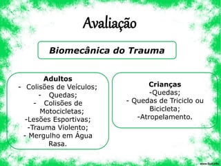 Avaliação
Biomecânica do Trauma
Adultos
- Colisões de Veículos;
- Quedas;
- Colisões de
Motocicletas;
-Lesões Esportivas;
-Trauma Violento;
- Mergulho em Água
Rasa.
Crianças
-Quedas;
- Quedas de Triciclo ou
Bicicleta;
-Atropelamento.
 