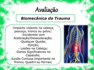 Avaliação
Biomecânica do Trauma
-Impacto violento na cabeça,
pescoço, tronco ou pelve;
-Incidentes com
Aceleração/Desaceleração;
-Qualquer Queda;
-Ejeção;
- Lesões na Cabeça;
-Danos Significativos no
Capacete;
-Lesão Contusa Importante no
Tronco, Quadril ou Pernas;
 