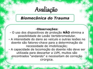 Avaliação
Biomecânica do Trauma
-Observações:
- O uso dos dispositivos de proteção NÃO elimina a
possibilidade de Lesão Vertebromedular.
- A intensidade do dano ao veículo e outras lesões no
doente são fatores-chave para a determinação da
necessidade de imobilização;
- A capacidade de locomoção do doente não deve ser
utilizada para descartar a LVM, muitos são
encontrados “andando” e necessitam de correção
cirúrgica.
 
