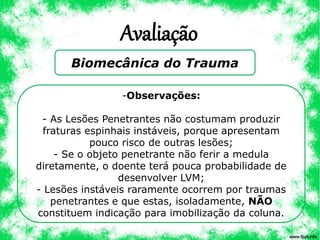 Avaliação
Biomecânica do Trauma
-Observações:
- As Lesões Penetrantes não costumam produzir
fraturas espinhais instáveis, porque apresentam
pouco risco de outras lesões;
- Se o objeto penetrante não ferir a medula
diretamente, o doente terá pouca probabilidade de
desenvolver LVM;
- Lesões instáveis raramente ocorrem por traumas
penetrantes e que estas, isoladamente, NÃO
constituem indicação para imobilização da coluna.
 