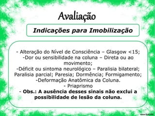 Avaliação
Indicações para Imobilização
- Alteração do Nível de Consciência – Glasgow <15;
-Dor ou sensibilidade na coluna – Direta ou ao
movimento;
-Déficit ou sintoma neurológico – Paralisia bilateral;
Paralisia parcial; Paresia; Dormência; Formigamento;
-Deformação Anatômica da Coluna.
- Priaprismo
- Obs.: A ausência desses sinais não exclui a
possibilidade de lesão da coluna.
 
