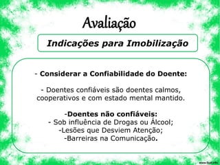 Avaliação
Indicações para Imobilização
- Considerar a Confiabilidade do Doente:
- Doentes confiáveis são doentes calmos,
cooperativos e com estado mental mantido.
-Doentes não confiáveis:
- Sob influência de Drogas ou Álcool;
-Lesões que Desviem Atenção;
-Barreiras na Comunicação.
 