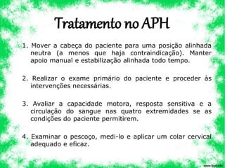 Tratamento no APH
1. Mover a cabeça do paciente para uma posição alinhada
neutra (a menos que haja contraindicação). Manter
apoio manual e estabilização alinhada todo tempo.
2. Realizar o exame primário do paciente e proceder às
intervenções necessárias.
3. Avaliar a capacidade motora, resposta sensitiva e a
circulação do sangue nas quatro extremidades se as
condições do paciente permitirem.
4. Examinar o pescoço, medi-lo e aplicar um colar cervical
adequado e eficaz.
 