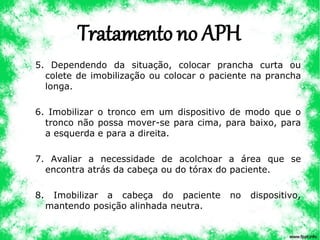 Tratamento no APH
5. Dependendo da situação, colocar prancha curta ou
colete de imobilização ou colocar o paciente na prancha
longa.
6. Imobilizar o tronco em um dispositivo de modo que o
tronco não possa mover-se para cima, para baixo, para
a esquerda e para a direita.
7. Avaliar a necessidade de acolchoar a área que se
encontra atrás da cabeça ou do tórax do paciente.
8. Imobilizar a cabeça do paciente no dispositivo,
mantendo posição alinhada neutra.
 