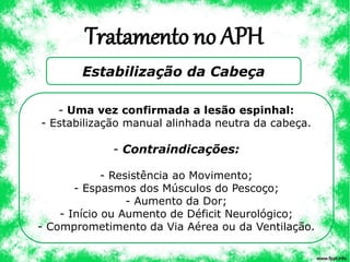 Tratamento no APH
Estabilização da Cabeça
- Uma vez confirmada a lesão espinhal:
- Estabilização manual alinhada neutra da cabeça.
- Contraindicações:
- Resistência ao Movimento;
- Espasmos dos Músculos do Pescoço;
- Aumento da Dor;
- Início ou Aumento de Déficit Neurológico;
- Comprometimento da Via Aérea ou da Ventilação.
 