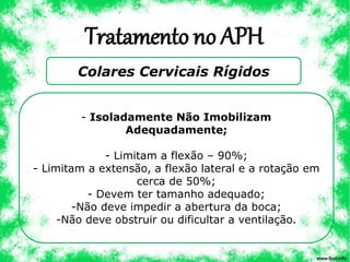 Tratamento no APH
Colares Cervicais Rígidos
- Isoladamente Não Imobilizam
Adequadamente;
- Limitam a flexão – 90%;
- Limitam a extensão, a flexão lateral e a rotação em
cerca de 50%;
- Devem ter tamanho adequado;
-Não deve impedir a abertura da boca;
-Não deve obstruir ou dificultar a ventilação.
 