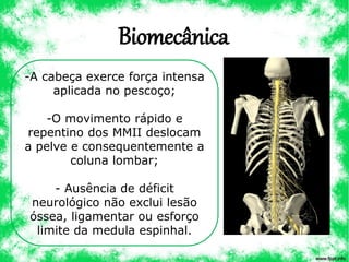 Biomecânica
-A cabeça exerce força intensa
aplicada no pescoço;
-O movimento rápido e
repentino dos MMII deslocam
a pelve e consequentemente a
coluna lombar;
- Ausência de déficit
neurológico não exclui lesão
óssea, ligamentar ou esforço
limite da medula espinhal.
 