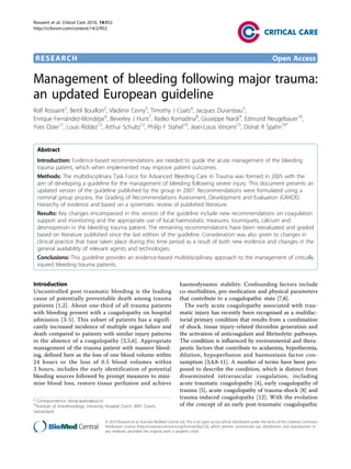 Rossaint et al. Critical Care 2010, 14:R52
http://ccforum.com/content/14/2/R52




 RESEARCH                                                                                                                                          Open Access

Management of bleeding following major trauma:
an updated European guideline
Rolf Rossaint1, Bertil Bouillon2, Vladimir Cerny3, Timothy J Coats4, Jacques Duranteau5,
Enrique Fernández-Mondéjar6, Beverley J Hunt7, Radko Komadina8, Giuseppe Nardi9, Edmund Neugebauer10,
Yves Ozier11, Louis Riddez12, Arthur Schultz13, Philip F Stahel14, Jean-Louis Vincent15, Donat R Spahn16*


  Abstract
  Introduction: Evidence-based recommendations are needed to guide the acute management of the bleeding
  trauma patient, which when implemented may improve patient outcomes.
  Methods: The multidisciplinary Task Force for Advanced Bleeding Care in Trauma was formed in 2005 with the
  aim of developing a guideline for the management of bleeding following severe injury. This document presents an
  updated version of the guideline published by the group in 2007. Recommendations were formulated using a
  nominal group process, the Grading of Recommendations Assessment, Development and Evaluation (GRADE)
  hierarchy of evidence and based on a systematic review of published literature.
  Results: Key changes encompassed in this version of the guideline include new recommendations on coagulation
  support and monitoring and the appropriate use of local haemostatic measures, tourniquets, calcium and
  desmopressin in the bleeding trauma patient. The remaining recommendations have been reevaluated and graded
  based on literature published since the last edition of the guideline. Consideration was also given to changes in
  clinical practice that have taken place during this time period as a result of both new evidence and changes in the
  general availability of relevant agents and technologies.
  Conclusions: This guideline provides an evidence-based multidisciplinary approach to the management of critically
  injured bleeding trauma patients.


Introduction                                                                            haemodynamic stability. Confounding factors include
Uncontrolled post-traumatic bleeding is the leading                                     co-morbidities, pre-medication and physical parameters
cause of potentially preventable death among trauma                                     that contribute to a coagulopathic state [7,8].
patients [1,2]. About one-third of all trauma patients                                    The early acute coagulopathy associated with trau-
with bleeding present with a coagulopathy on hospital                                   matic injury has recently been recognised as a multifac-
admission [3-5]. This subset of patients has a signifi-                                 torial primary condition that results from a combination
cantly increased incidence of multiple organ failure and                                of shock, tissue injury-related thrombin generation and
death compared to patients with similar injury patterns                                 the activation of anticoagulant and fibrinolytic pathways.
in the absence of a coagulopathy [3,5,6]. Appropriate                                   The condition is influenced by environmental and thera-
management of the trauma patient with massive bleed-                                    peutic factors that contribute to acidaemia, hypothermia,
ing, defined here as the loss of one blood volume within                                dilution, hypoperfusion and haemostasis factor con-
24 hours or the loss of 0.5 blood volumes within                                        sumption [3,4,8-11]. A number of terms have been pro-
3 hours, includes the early identification of potential                                 posed to describe the condition, which is distinct from
bleeding sources followed by prompt measures to mini-                                   disseminated intravascular coagulation, including
mise blood loss, restore tissue perfusion and achieve                                   acute traumatic coagulopathy [4], early coagulopathy of
                                                                                        trauma [5], acute coagulopathy of trauma-shock [8] and
                                                                                        trauma-induced coagulopathy [12]. With the evolution
* Correspondence: donat.spahn@usz.ch
16
  Institute of Anesthesiology, University Hospital Zurich, 8091 Zurich,                 of the concept of an early post-traumatic coagulopathic
Switzerland

                                         © 2010 Rossaint et al.; licensee BioMed Central Ltd. This is an open access article distributed under the terms of the Creative Commons
                                         Attribution License (http://creativecommons.org/licenses/by/2.0), which permits unrestricted use, distribution, and reproduction in
                                         any medium, provided the original work is properly cited.
 