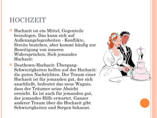 HOCHZEIT
   Hochzeit ist ein Mittel, Gegenteile
    beizulegen. Das kann sich auf
    Außenangelegenheiten - Konflikte,
    Streite beziehen, aber kommt häufig zur
    Beseitigung von inneren
    Widersprüchen. Sieh jemandes
    Hochzeit:
   Deathown-Hochzeit: Übergang-
    Schwierigkeiten helfen auf der Hochzeit:
    die guten Nachrichten. Der Traum einer
    Hochzeit ist für jemanden gut, der sich
    anschließt, bedeutet das neue Wagnis,
    dass der Träumer seine Absicht
    erreicht. Es ist auch für jemanden gut,
    der jemandes Hilfe erwartet. Ganzer
    anderer Traum über die Hochzeit gibt
    Schwierigkeiten und Sorgen bekannt.
 