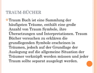 TRAUM-BÜCHER
 Traum Buch ist eine Sammlung der
 häufigsten Träume, enthält eine große
 Anzahl von Traum Symbole, ihre
 Übersetzungen und Interpretationen. Traum
 Bücher versuchen zu erklären die
 grundlegenden Symbole erscheinen in
 Träumen, jedoch auf der Grundlage der
 Auslegung auf die allgemeine Situation der
 Träumer verknüpft werden müssen und jeder
 Traum sollte separat ausgelegt werden.
 